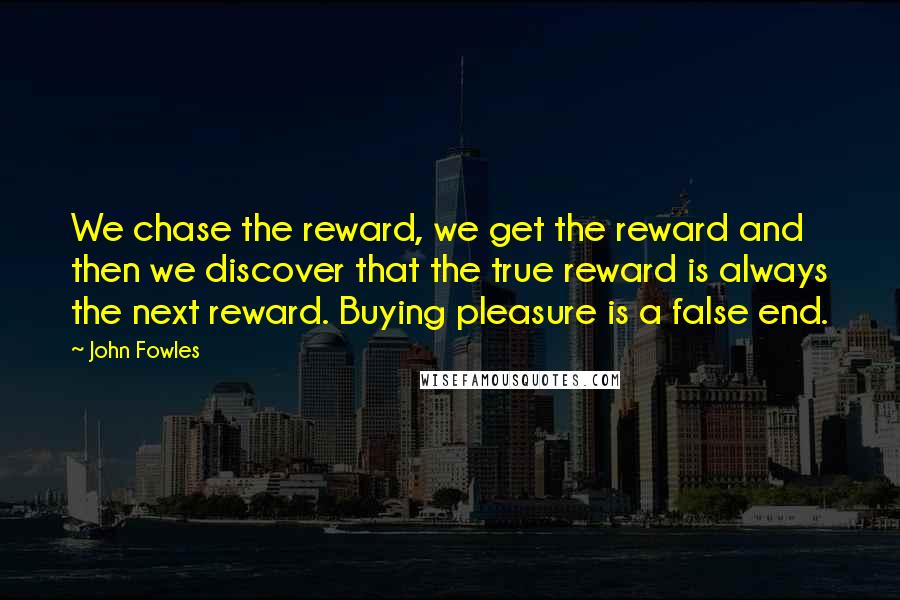 John Fowles Quotes: We chase the reward, we get the reward and then we discover that the true reward is always the next reward. Buying pleasure is a false end.