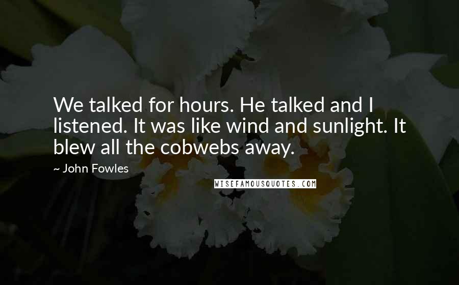 John Fowles Quotes: We talked for hours. He talked and I listened. It was like wind and sunlight. It blew all the cobwebs away.