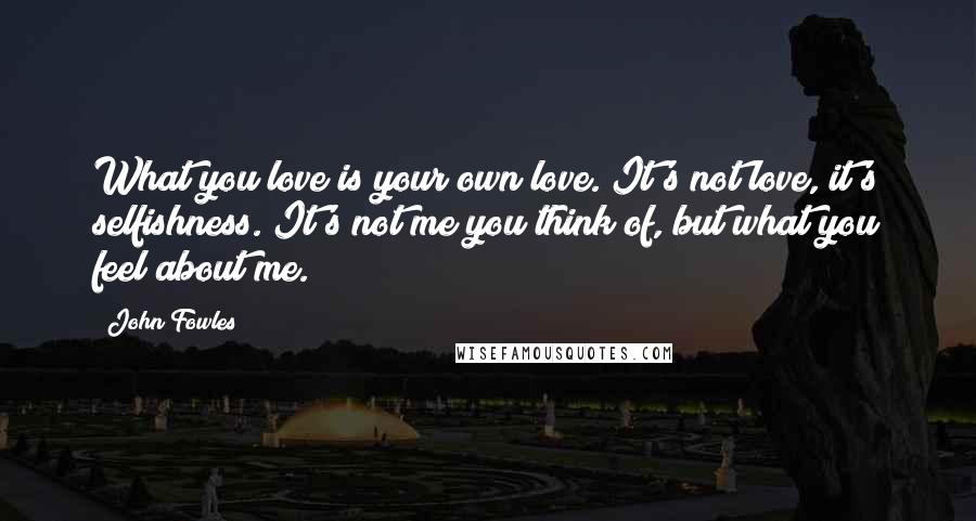 John Fowles Quotes: What you love is your own love. It's not love, it's selfishness. It's not me you think of, but what you feel about me.