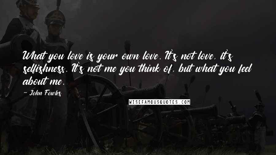 John Fowles Quotes: What you love is your own love. It's not love, it's selfishness. It's not me you think of, but what you feel about me.