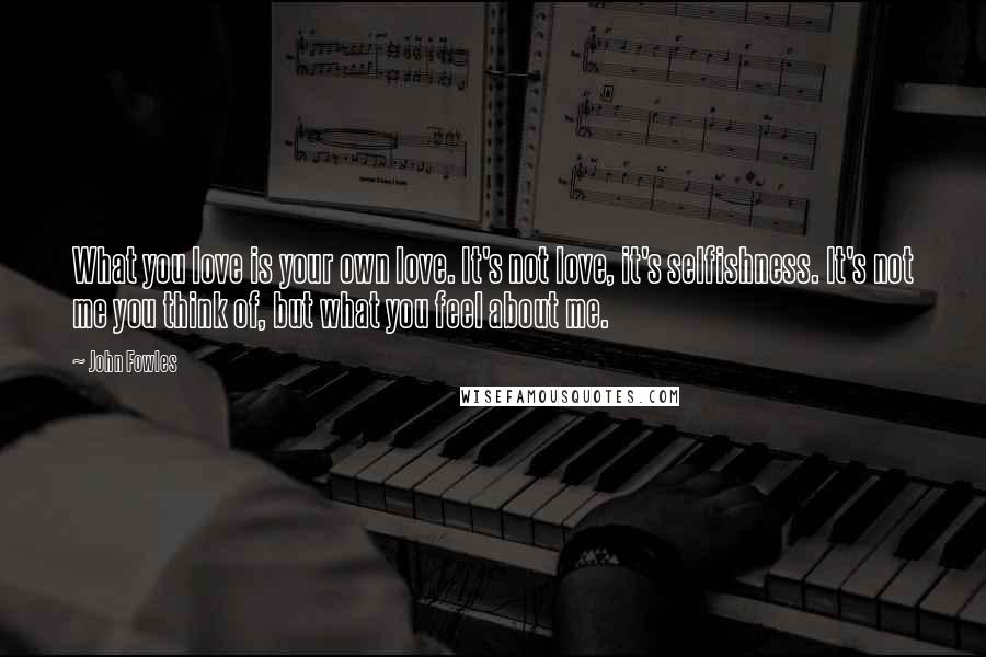 John Fowles Quotes: What you love is your own love. It's not love, it's selfishness. It's not me you think of, but what you feel about me.