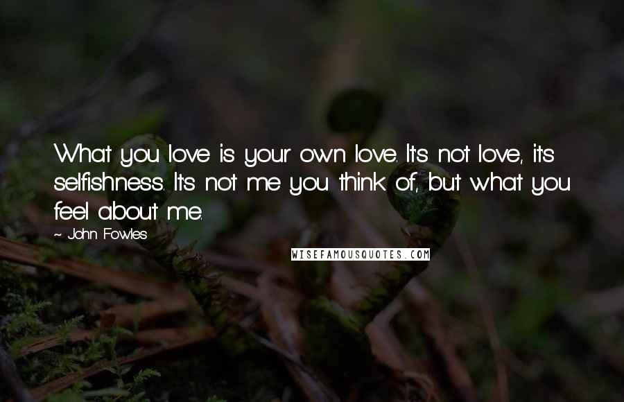 John Fowles Quotes: What you love is your own love. It's not love, it's selfishness. It's not me you think of, but what you feel about me.