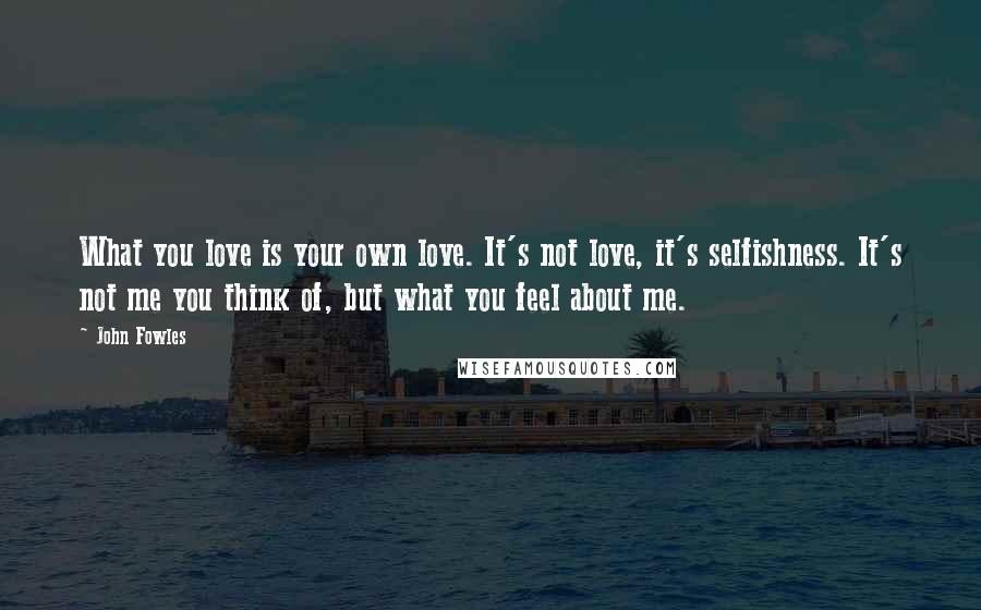 John Fowles Quotes: What you love is your own love. It's not love, it's selfishness. It's not me you think of, but what you feel about me.