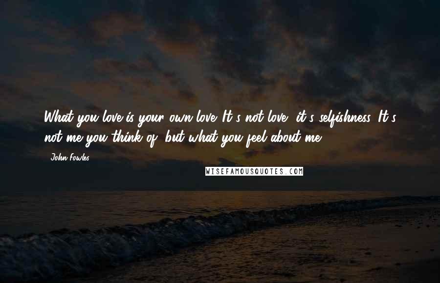 John Fowles Quotes: What you love is your own love. It's not love, it's selfishness. It's not me you think of, but what you feel about me.