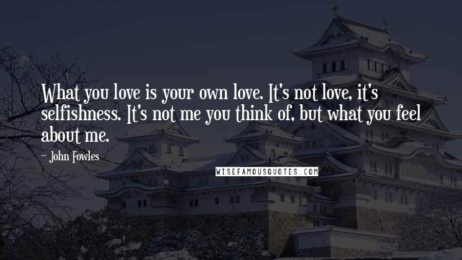 John Fowles Quotes: What you love is your own love. It's not love, it's selfishness. It's not me you think of, but what you feel about me.