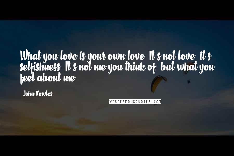 John Fowles Quotes: What you love is your own love. It's not love, it's selfishness. It's not me you think of, but what you feel about me.