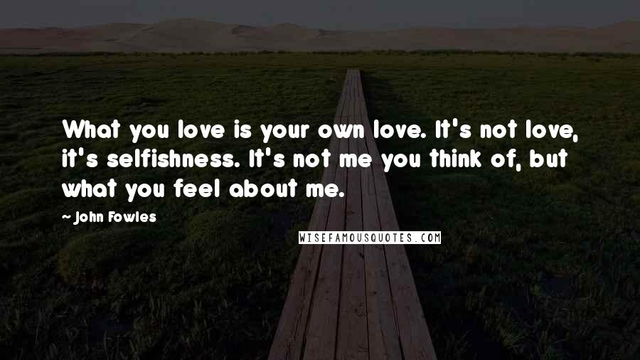 John Fowles Quotes: What you love is your own love. It's not love, it's selfishness. It's not me you think of, but what you feel about me.