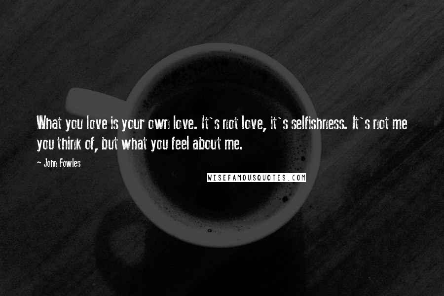 John Fowles Quotes: What you love is your own love. It's not love, it's selfishness. It's not me you think of, but what you feel about me.