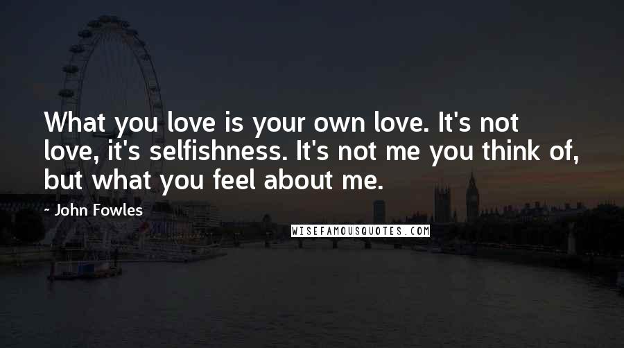 John Fowles Quotes: What you love is your own love. It's not love, it's selfishness. It's not me you think of, but what you feel about me.