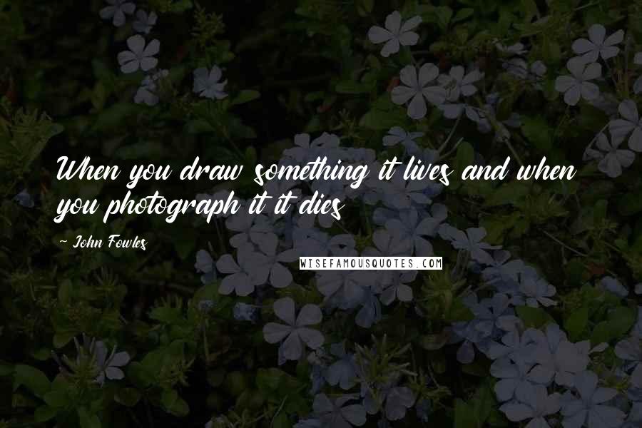 John Fowles Quotes: When you draw something it lives and when you photograph it it dies