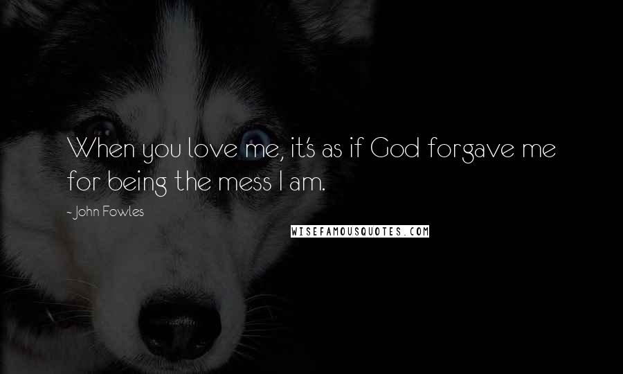 John Fowles Quotes: When you love me, it's as if God forgave me for being the mess I am.