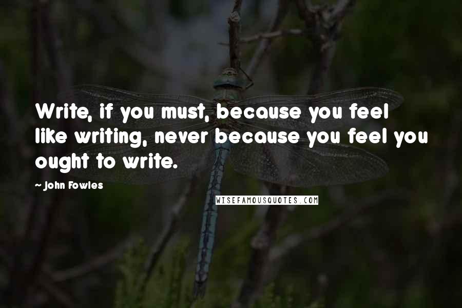 John Fowles Quotes: Write, if you must, because you feel like writing, never because you feel you ought to write.