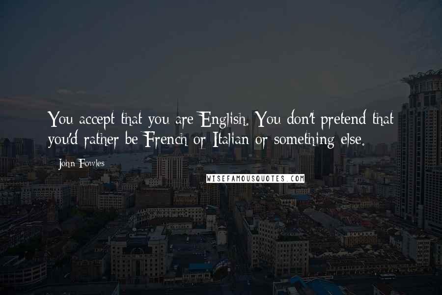 John Fowles Quotes: You accept that you are English. You don't pretend that you'd rather be French or Italian or something else.