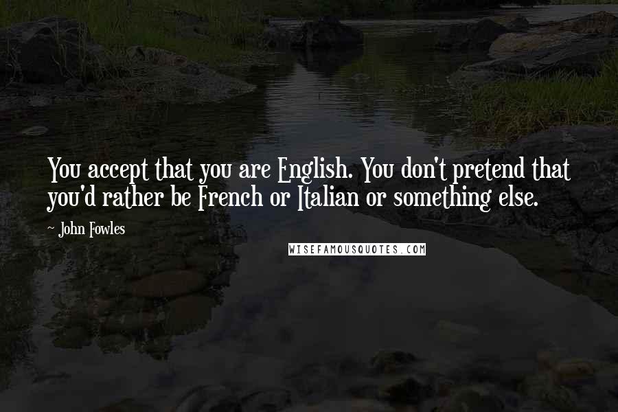John Fowles Quotes: You accept that you are English. You don't pretend that you'd rather be French or Italian or something else.