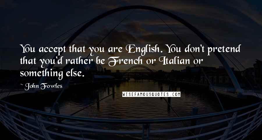 John Fowles Quotes: You accept that you are English. You don't pretend that you'd rather be French or Italian or something else.