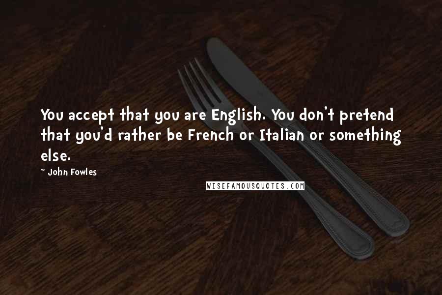 John Fowles Quotes: You accept that you are English. You don't pretend that you'd rather be French or Italian or something else.