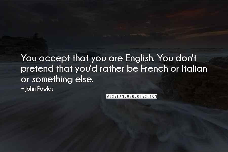 John Fowles Quotes: You accept that you are English. You don't pretend that you'd rather be French or Italian or something else.