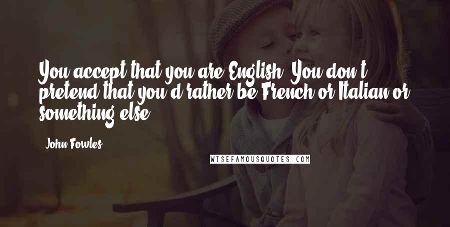 John Fowles Quotes: You accept that you are English. You don't pretend that you'd rather be French or Italian or something else.