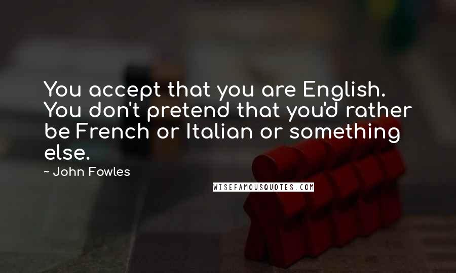 John Fowles Quotes: You accept that you are English. You don't pretend that you'd rather be French or Italian or something else.