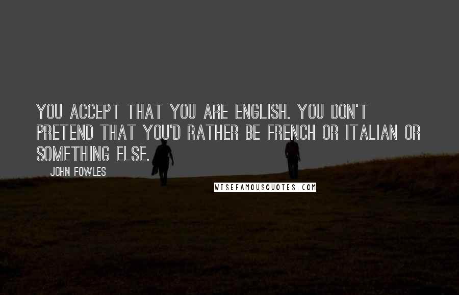 John Fowles Quotes: You accept that you are English. You don't pretend that you'd rather be French or Italian or something else.
