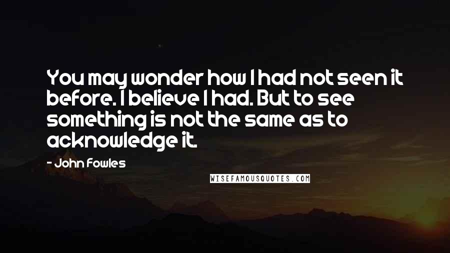 John Fowles Quotes: You may wonder how I had not seen it before. I believe I had. But to see something is not the same as to acknowledge it.