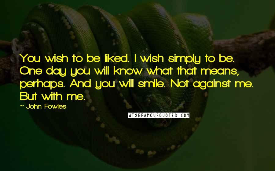 John Fowles Quotes: You wish to be liked. I wish simply to be. One day you will know what that means, perhaps. And you will smile. Not against me. But with me.