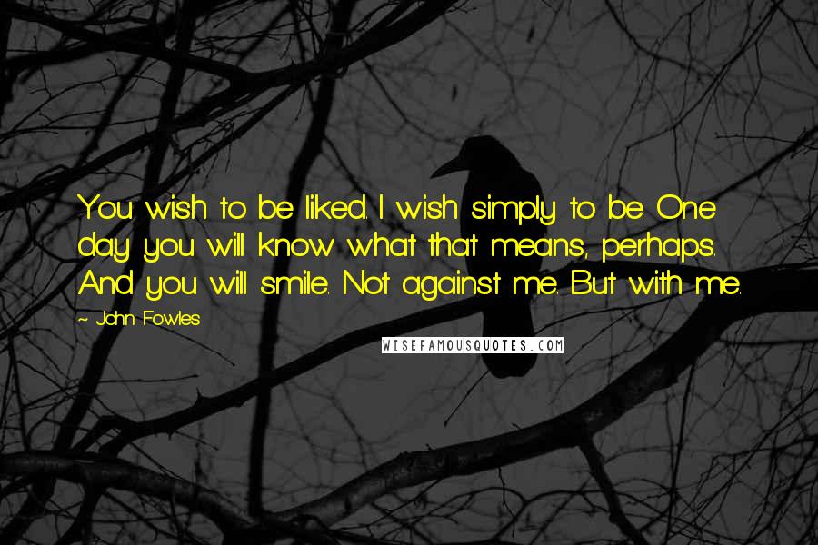 John Fowles Quotes: You wish to be liked. I wish simply to be. One day you will know what that means, perhaps. And you will smile. Not against me. But with me.