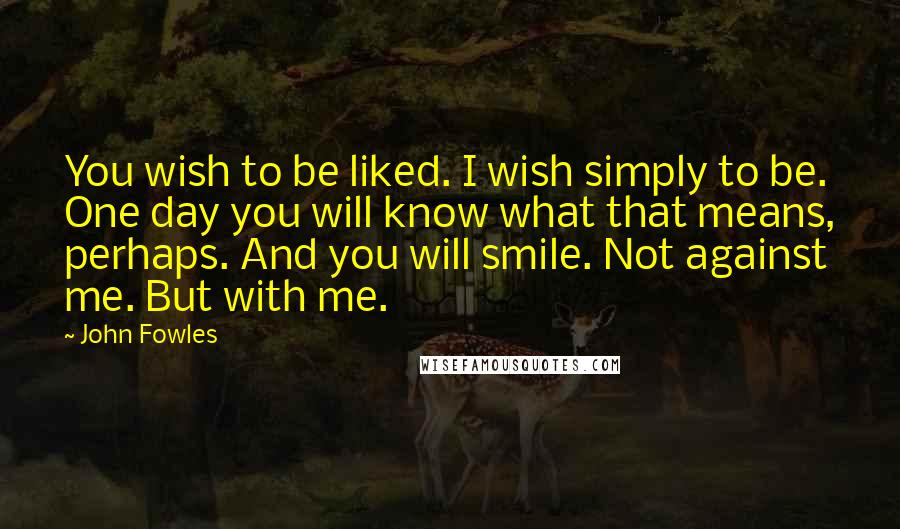 John Fowles Quotes: You wish to be liked. I wish simply to be. One day you will know what that means, perhaps. And you will smile. Not against me. But with me.