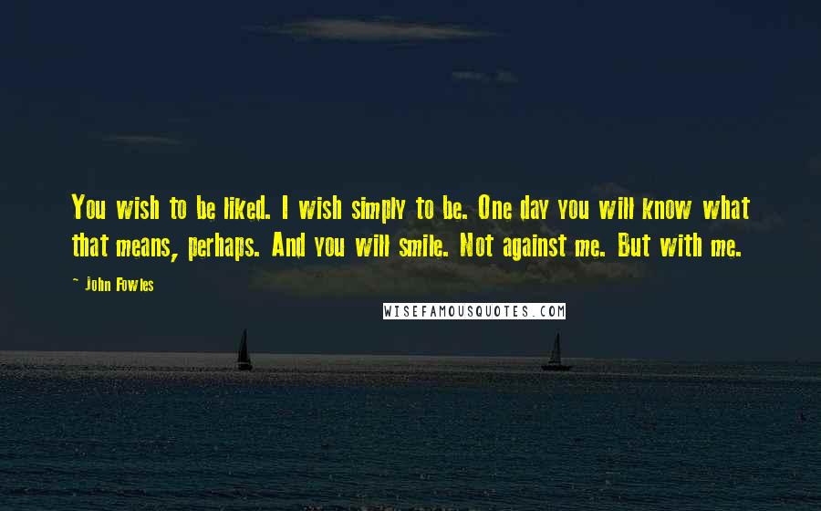 John Fowles Quotes: You wish to be liked. I wish simply to be. One day you will know what that means, perhaps. And you will smile. Not against me. But with me.
