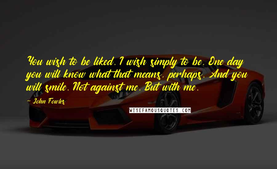 John Fowles Quotes: You wish to be liked. I wish simply to be. One day you will know what that means, perhaps. And you will smile. Not against me. But with me.