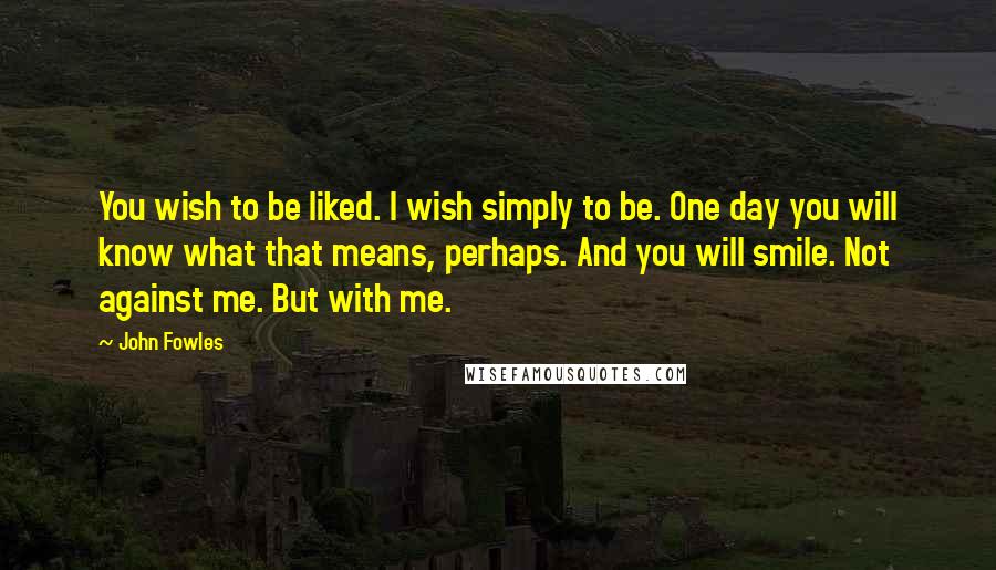 John Fowles Quotes: You wish to be liked. I wish simply to be. One day you will know what that means, perhaps. And you will smile. Not against me. But with me.
