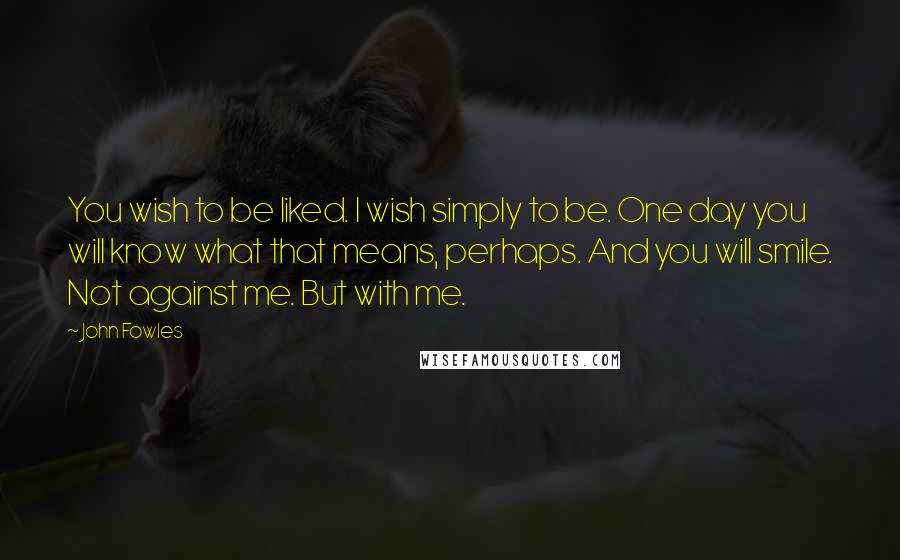 John Fowles Quotes: You wish to be liked. I wish simply to be. One day you will know what that means, perhaps. And you will smile. Not against me. But with me.