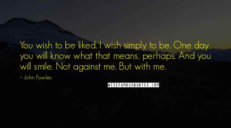 John Fowles Quotes: You wish to be liked. I wish simply to be. One day you will know what that means, perhaps. And you will smile. Not against me. But with me.