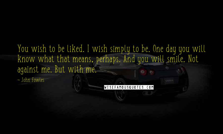 John Fowles Quotes: You wish to be liked. I wish simply to be. One day you will know what that means, perhaps. And you will smile. Not against me. But with me.