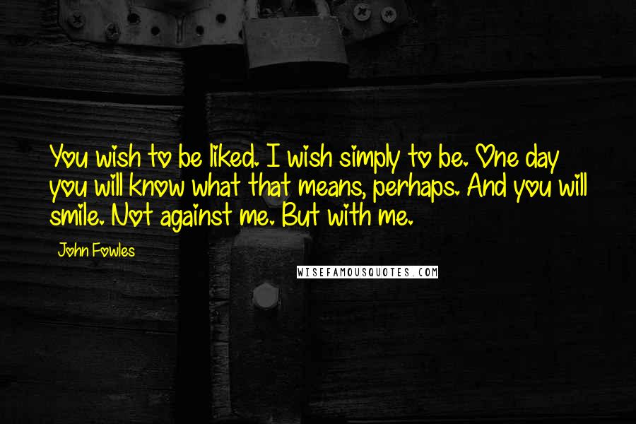 John Fowles Quotes: You wish to be liked. I wish simply to be. One day you will know what that means, perhaps. And you will smile. Not against me. But with me.