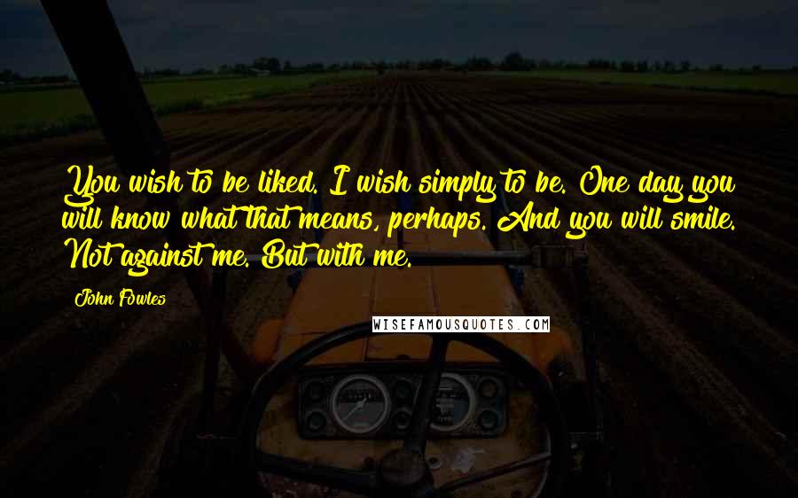 John Fowles Quotes: You wish to be liked. I wish simply to be. One day you will know what that means, perhaps. And you will smile. Not against me. But with me.