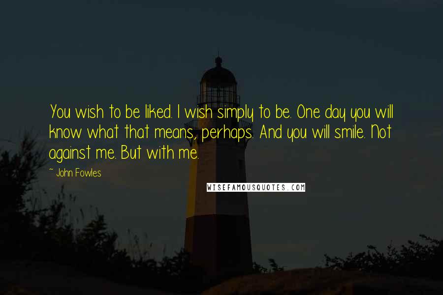 John Fowles Quotes: You wish to be liked. I wish simply to be. One day you will know what that means, perhaps. And you will smile. Not against me. But with me.
