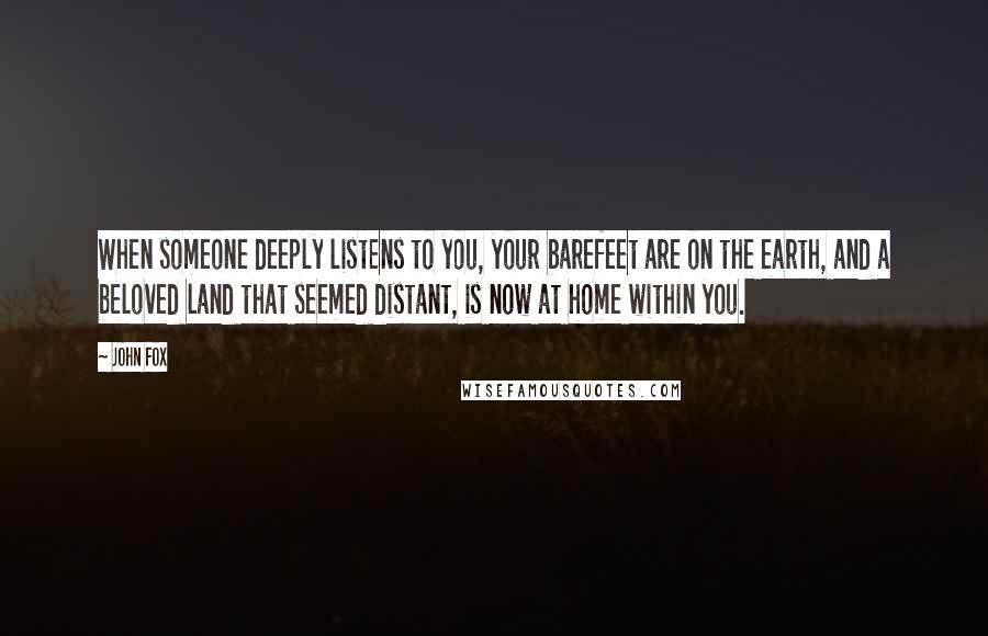 John Fox Quotes: When someone deeply listens to you, your barefeet are on the earth, and a beloved land that seemed distant, is now at home within you.