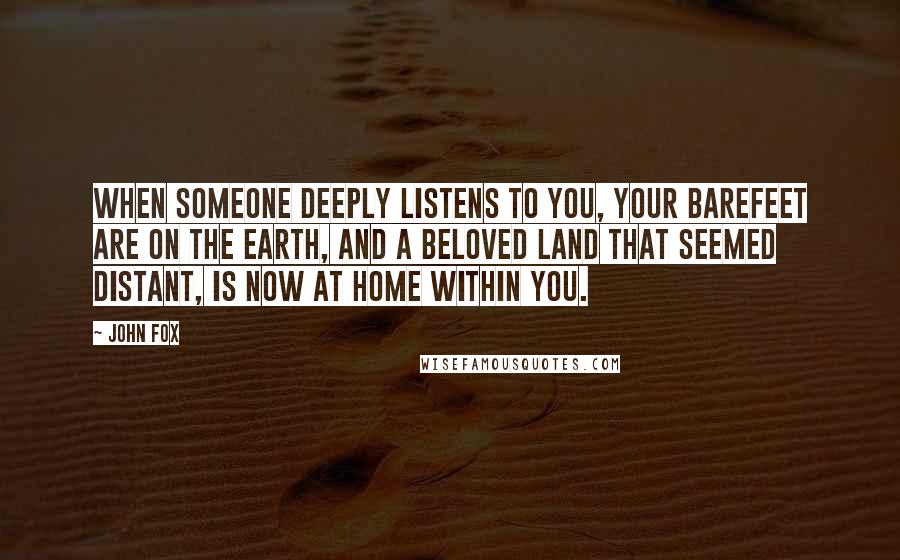 John Fox Quotes: When someone deeply listens to you, your barefeet are on the earth, and a beloved land that seemed distant, is now at home within you.