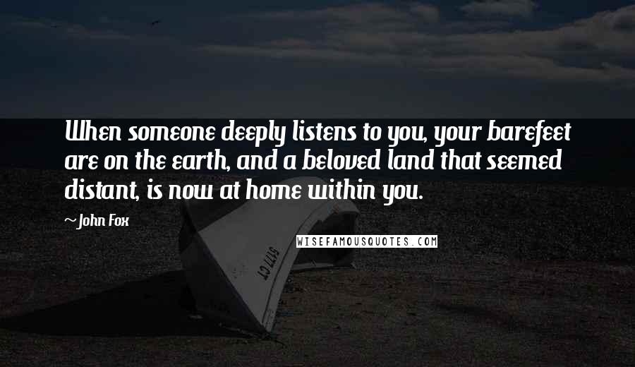 John Fox Quotes: When someone deeply listens to you, your barefeet are on the earth, and a beloved land that seemed distant, is now at home within you.