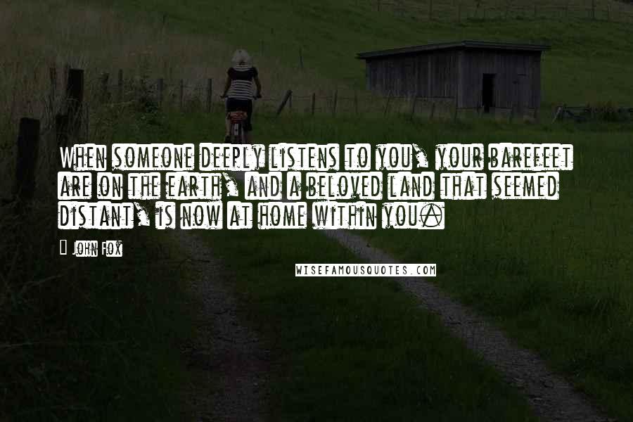 John Fox Quotes: When someone deeply listens to you, your barefeet are on the earth, and a beloved land that seemed distant, is now at home within you.