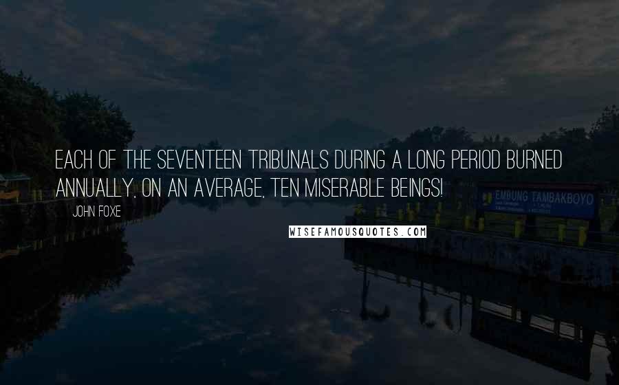 John Foxe Quotes: Each of the seventeen tribunals during a long period burned annually, on an average, ten miserable beings!