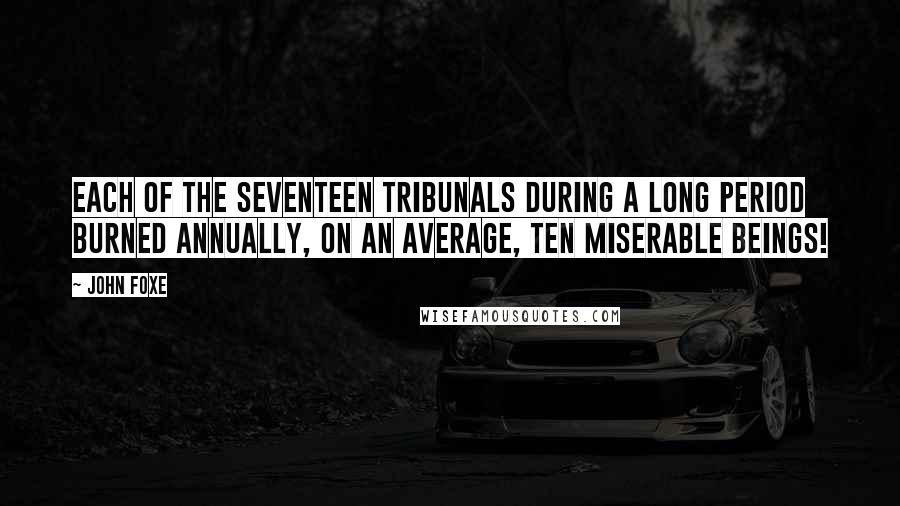 John Foxe Quotes: Each of the seventeen tribunals during a long period burned annually, on an average, ten miserable beings!