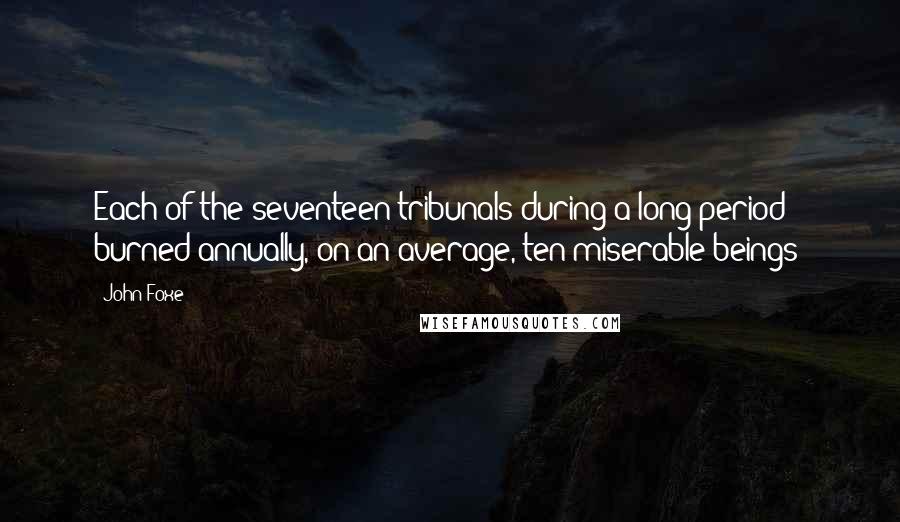 John Foxe Quotes: Each of the seventeen tribunals during a long period burned annually, on an average, ten miserable beings!