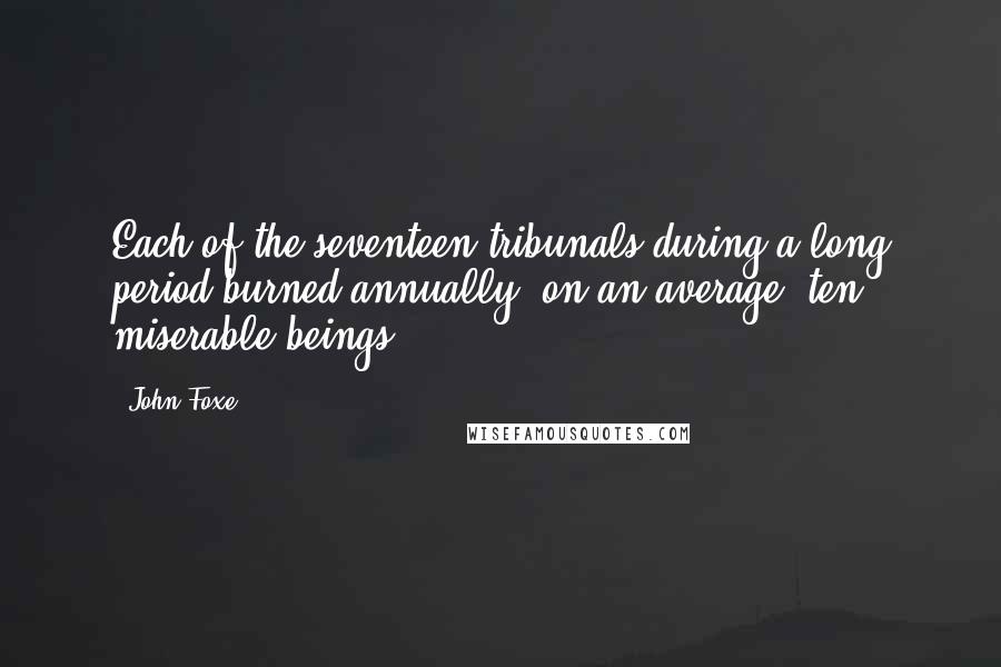 John Foxe Quotes: Each of the seventeen tribunals during a long period burned annually, on an average, ten miserable beings!