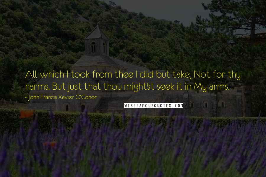 John Francis Xavier O'Conor Quotes: All which I took from thee I did but take, Not for thy harms. But just that thou might'st seek it in My arms.