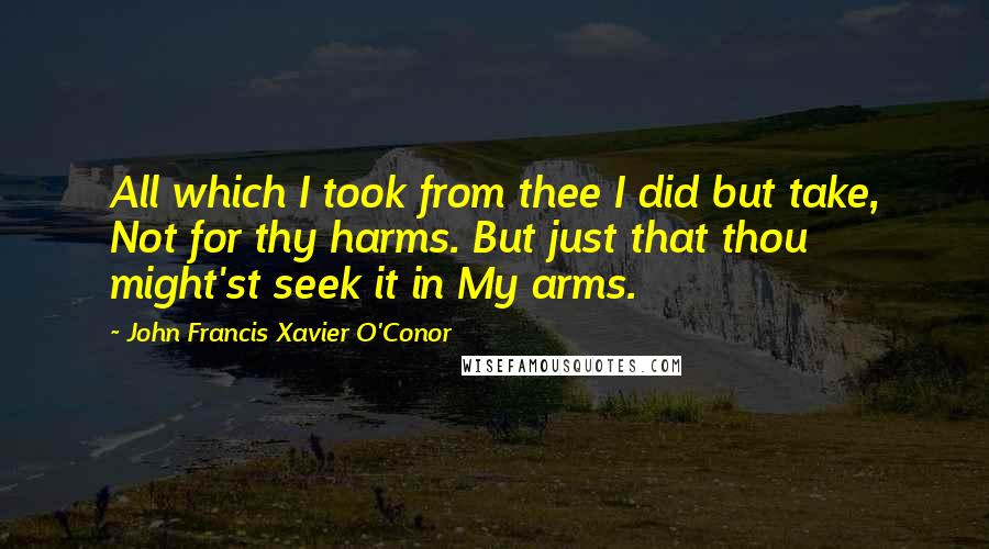 John Francis Xavier O'Conor Quotes: All which I took from thee I did but take, Not for thy harms. But just that thou might'st seek it in My arms.