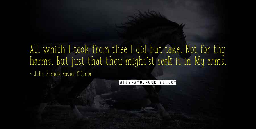 John Francis Xavier O'Conor Quotes: All which I took from thee I did but take, Not for thy harms. But just that thou might'st seek it in My arms.