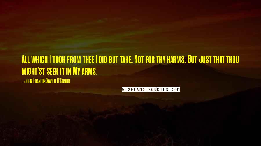 John Francis Xavier O'Conor Quotes: All which I took from thee I did but take, Not for thy harms. But just that thou might'st seek it in My arms.