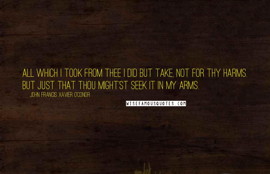 John Francis Xavier O'Conor Quotes: All which I took from thee I did but take, Not for thy harms. But just that thou might'st seek it in My arms.